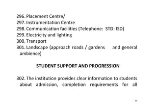 49
296. Placement Centre/ 
297. Instrumentation Centre 
298. Communication facilities (Telephone:  STD: ISD) 
299. Electricity and lighting 
300. Transport 
301. Landscape (approach roads / gardens     and general 
ambience) 
 
STUDENT SUPPORT AND PROGRESSION 
 
302. The institution provides clear information to students 
about  admission,  completion  requirements  for  all 
 