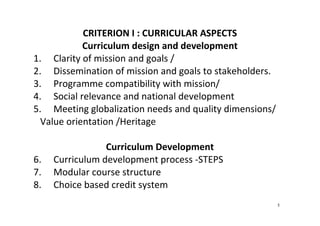 5
CRITERION I : CURRICULAR ASPECTS 
Curriculum design and development 
1. Clarity of mission and goals /   
2. Dissemination of mission and goals to stakeholders.  
3. Programme compatibility with mission/  
4. Social relevance and national development 
5. Meeting globalization needs and quality dimensions/ 
Value orientation /Heritage 
 
Curriculum Development 
6. Curriculum development process ‐STEPS 
7. Modular course structure 
8. Choice based credit system 
 