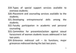 54
319. Types  of  special  support  services  available  to 
overseas students.  
320. Placement  and  counseling  services  available  to  the 
students.  
321. Developing  entrepreneurial  skills  among  the 
students.     
322. Faculty  participation  in  academic  and  personal 
counseling.   
323. Committee  for  prevention/action  against  sexual 
harassment of women students issues addressed in last 
two years.  
324. Grievance  redressal  cell  –  its  functions,  major 
grievances redressed during the last two years.  
 