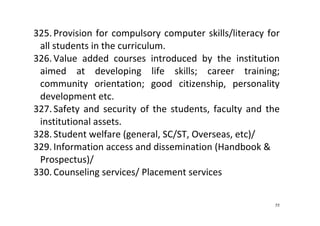 55
325. Provision for compulsory computer skills/literacy for 
all students in the curriculum.  
326. Value  added  courses  introduced  by  the  institution 
aimed  at  developing  life  skills;  career  training; 
community  orientation;  good  citizenship,  personality 
development etc.    
327. Safety and security of the students, faculty and  the 
institutional assets. 
328. Student welfare (general, SC/ST, Overseas, etc)/  
329. Information access and dissemination (Handbook & 
Prospectus)/  
330. Counseling services/ Placement services  
 