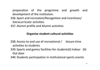57
preparation  of  the  progrmme  and  growth  and 
development of the institution. 
336. Sport and recreation/Recognition and incentives/ 
Extracurricular activities 
337. Alumni profile and Alumni activities 
 
Organize student cultural activities 
 
338. Access to and use of recreational /     leisure time 
activities to students 
339. Sports and games facilities for students(I) Indoor   (II)  
Out door 
340. Students participation in institutional sports events 
 