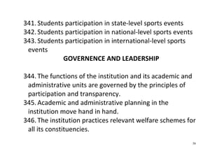 58
341. Students participation in state‐level sports events 
342. Students participation in national‐level sports events 
343. Students participation in international‐level sports 
events 
GOVERNENCE AND LEADERSHIP 
 
344. The functions of the institution and its academic and 
administrative units are governed by the principles of 
participation and transparency.   
345. Academic and administrative planning in the 
institution move hand in hand.  
346. The institution practices relevant welfare schemes for 
all its constituencies.  
 