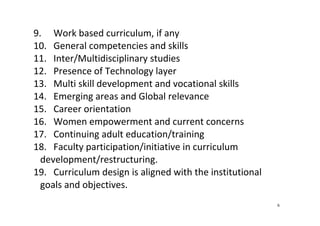 6
9. Work based curriculum, if any 
10. General competencies and skills 
11. Inter/Multidisciplinary studies 
12. Presence of Technology layer  
13. Multi skill development and vocational skills 
14. Emerging areas and Global relevance 
15. Career orientation  
16. Women empowerment and current concerns 
17. Continuing adult education/training 
18. Faculty participation/initiative in curriculum 
development/restructuring. 
19. Curriculum design is aligned with the institutional 
goals and objectives.  
 
