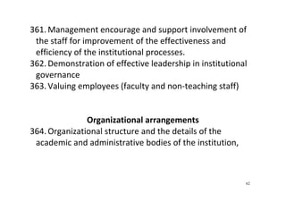 62
361. Management encourage and support involvement of 
the staff for improvement of the effectiveness and 
efficiency of the institutional processes. 
362. Demonstration of effective leadership in institutional 
governance 
363. Valuing employees (faculty and non‐teaching staff) 
 
 
Organizational arrangements 
364. Organizational structure and the details of the 
academic and administrative bodies of the institution,  
 