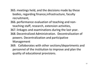 63
365. meetings held, and the decisions made by these 
bodies, regarding finance,infrastructure, faculty 
recruitment, 
366. performance evaluation of teaching and non‐
teaching staff, research, extension activities,  
367. linkages and examinations during the last year.   
368. Decentralized Administration.  Decentralization of 
powers. Decentralization and participative   
Management 
369.   Collaborates with other sections/departments and 
personnel of the institution to improve and plan the 
quality of educational provisions.  
 