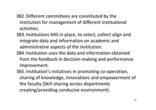 66
382. Different committees are constituted by the 
institution for management of different institutional 
activities.  
383. Institutions MIS in place, to select, collect align and 
integrate data and information on academic and 
administrative aspects of the institution.  
384. Institution uses the data and information obtained 
from the feedback in decision‐making and performance 
improvement.   
385. Institution’s initiatives in promoting co‐operation, 
sharing of knowledge, innovations and empowerment of 
the faculty (Skill sharing across departments 
creating/providing conducive environment). 
 