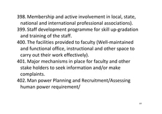 69
398. Membership and active involvement in local, state, 
national and international professional associations).  
399. Staff development programme for skill up‐gradation 
and training of the staff.  
400. The facilities provided to faculty (Well‐maintained 
and functional office, instructional and other space to 
carry out their work effectively).  
401. Major mechanisms in place for faculty and other 
stake holders to seek information and/or make 
complaints. 
402. Man power Planning and Recruitment/Assessing 
human power requirement/  
 