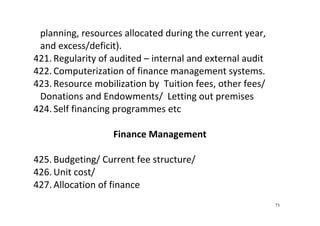 73
planning, resources allocated during the current year, 
and excess/deficit).  
421. Regularity of audited – internal and external audit  
422. Computerization of finance management systems. 
423. Resource mobilization by  Tuition fees, other fees/ 
Donations and Endowments/  Letting out premises 
424. Self financing programmes etc 
 
Finance Management 
 
425. Budgeting/ Current fee structure/ 
426. Unit cost/   
427. Allocation of finance 
 