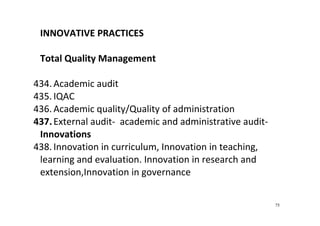 75
INNOVATIVE PRACTICES  
 
Total Quality Management  
 
434. Academic audit 
435. IQAC 
436. Academic quality/Quality of administration  
437.External audit‐  academic and administrative audit‐ 
Innovations 
438. Innovation in curriculum, Innovation in teaching, 
learning and evaluation. Innovation in research and 
extension,Innovation in governance 
 