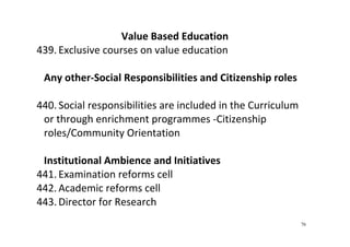 76
Value Based Education 
439. Exclusive courses on value education 
 
Any other‐Social Responsibilities and Citizenship roles 
 
440. Social responsibilities are included in the Curriculum 
or through enrichment programmes ‐Citizenship 
roles/Community Orientation 
 
Institutional Ambience and Initiatives 
441. Examination reforms cell 
442. Academic reforms cell 
443. Director for Research 
 