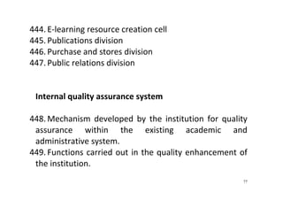 77
444. E‐learning resource creation cell 
445. Publications division 
446. Purchase and stores division 
447. Public relations division 
 
 
Internal quality assurance system 
 
448. Mechanism  developed  by  the  institution  for  quality 
assurance  within  the  existing  academic  and 
administrative system. 
449. Functions carried out in the quality enhancement of 
the institution. 
 