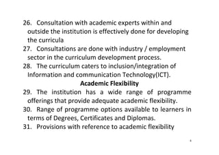 8
26. Consultation with academic experts within and 
outside the institution is effectively done for developing 
the curricula 
27. Consultations are done with industry / employment 
sector in the curriculum development process.  
28. The curriculum caters to inclusion/integration of 
Information and communication Technology(ICT).   
Academic Flexibility 
29. The  institution  has  a  wide  range  of  programme 
offerings that provide adequate academic flexibility.   
30. Range of programme options available to learners in 
terms of Degrees, Certificates and Diplomas.   
31. Provisions with reference to academic flexibility 
 