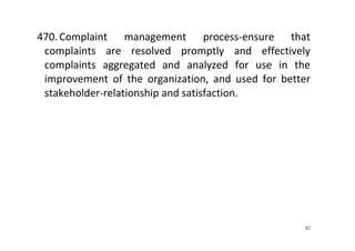 82
470. Complaint  management  process‐ensure  that 
complaints  are  resolved  promptly  and  effectively 
complaints  aggregated  and  analyzed  for  use  in  the 
improvement  of  the  organization,  and  used  for  better 
stakeholder‐relationship and satisfaction. 
 
 
 
