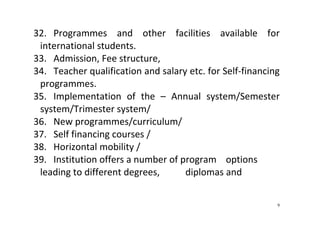 9
32. Programmes  and  other  facilities  available  for 
international students. 
33. Admission, Fee structure,  
34. Teacher qualification and salary etc. for Self‐financing 
programmes.   
35. Implementation  of  the  –  Annual  system/Semester 
system/Trimester system/ 
36. New programmes/curriculum/  
37. Self financing courses /  
38. Horizontal mobility / 
39. Institution offers a number of program    options 
leading to different degrees,           diplomas and 
 