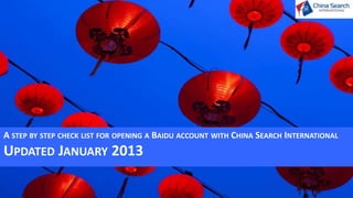 For more information and help please contact, Guy Baxter, Sales Director at
China Search International on +61 2 9241 1801 guy.b@chinasearchint.com




              UPDATED JANUARY 2013
                                     A STEP BY STEP CHECK LIST FOR OPENING A BAIDU ACCOUNT WITH CHINA SEARCH INTERNATIONAL
 
