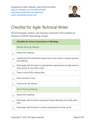 Prepared by Sudhir Subudhi, Lead Technical Writer
http://in.linkedin.com/in/sudhirsubudhi
http://www.slideshare.net/sudhira.tw
sudhir.subudhi@outlook.com
Copyright © 2014. All rights reserved. Page 1 of 5
Checklist for Agile Technical Writer
The terminologies, artifacts, and meetings mentioned in this checklist are
followed in SCRUM methodology of Agile.
Checklist for Scrum Ceremonies or Meetings
Release Planning Meeting
□ Attend the meeting.
□ Understand the scheduled requirements (user stories, change requests
and defects).
□ Participate with the team to estimate the requirements at high level (in
story points or any other units).
□ Takes a note of the release plan.
□ Raise concerns if any.
□ Commit for the release.
Sprint Planning Meeting
□ Attend the meeting.
□ Participate with the team to browse Product Backlog and clarify each
item.
□ Participate with the team to select requirements for the sprint.
 