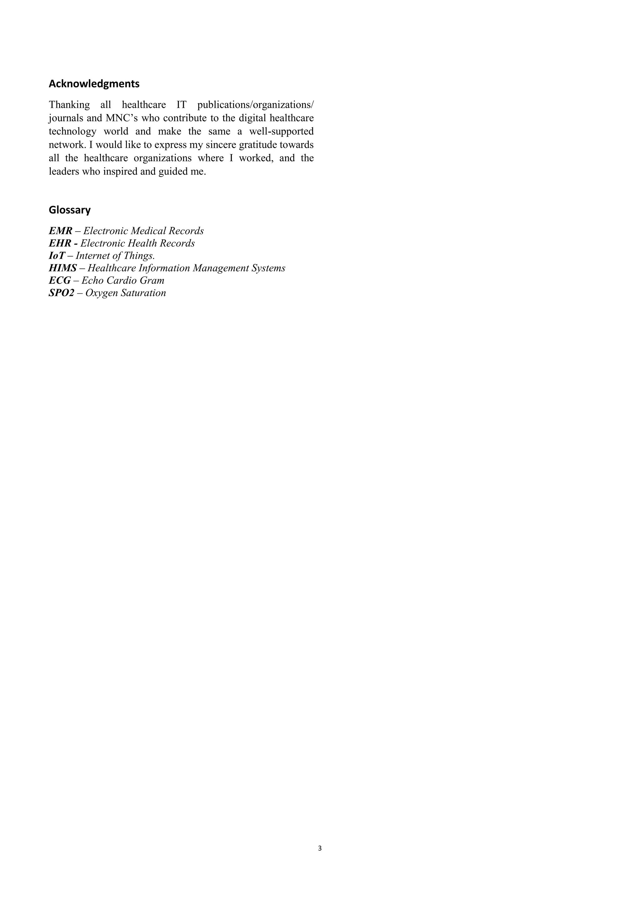 3
Acknowledgments
Thanking all healthcare IT publications/organizations/
journals and MNC’s who contribute to the digital healthcare
technology world and make the same a well-supported
network. I would like to express my sincere gratitude towards
all the healthcare organizations where I worked, and the
leaders who inspired and guided me.
Glossary
EMR – Electronic Medical Records
EHR - Electronic Health Records
IoT – Internet of Things.
HIMS – Healthcare Information Management Systems
ECG – Echo Cardio Gram
SPO2 – Oxygen Saturation
 