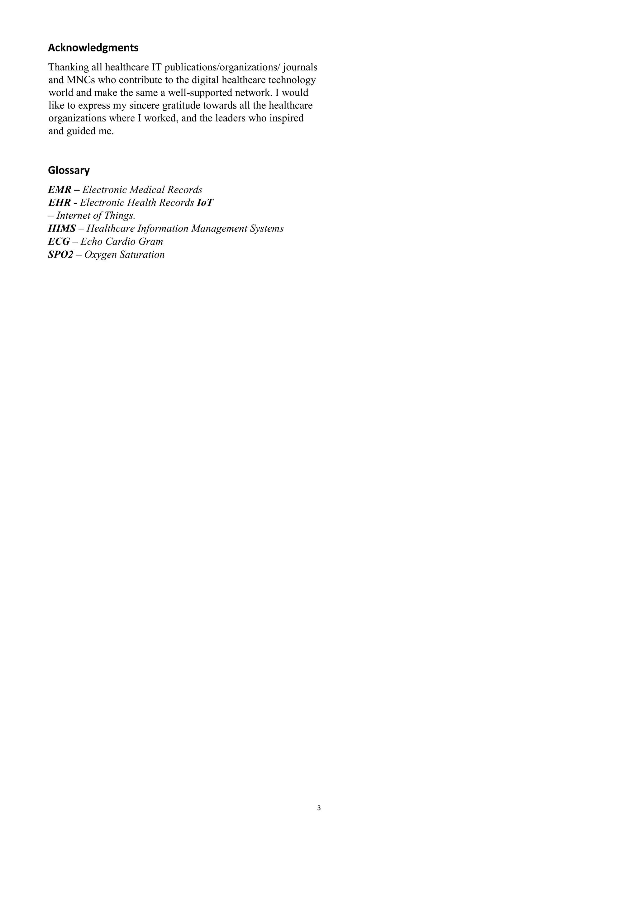 Acknowledgments
Thanking all healthcare IT publications/organizations/ journals
and MNCs who contribute to the digital healthcare technology
world and make the same a well-supported network. I would
like to express my sincere gratitude towards all the healthcare
organizations where I worked, and the leaders who inspired
and guided me.
Glossary
EMR – Electronic Medical Records
EHR - Electronic Health Records IoT
– Internet of Things.
HIMS – Healthcare Information Management Systems
ECG – Echo Cardio Gram
SPO2 – Oxygen Saturation
3
 