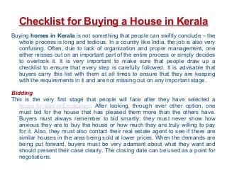 Checklist for Buying a House in Kerala
Buying homes in Kerala is not something that people can swiftly conclude – the
whole process is long and tedious. In a country like India, the job is also very
confusing. Often, due to lack of organization and proper management, one
either misses out on an important part of the entire process or simply decides
to overlook it. It is very important to make sure that people draw up a
checklist to ensure that every step is carefully followed. It is advisable that
buyers carry this list with them at all times to ensure that they are keeping
with the requirements in it and are not missing out on any important stage.
Bidding
This is the very first stage that people will face after they have selected a
house for sale in Ernakulum. After looking, through ever other option, one
must bid for the house that has pleased them more than the others have.
Buyers must always remember to bid smartly; they must never show how
anxious they are to buy the house or how much they are truly willing to pay
for it. Also, they must also contact their real estate agent to see if there are
similar houses in the area being sold at lower prices. When the demands are
being put forward, buyers must be very adamant about what they want and
should present their case clearly. The closing date can be used as a point for
negotiations.
 