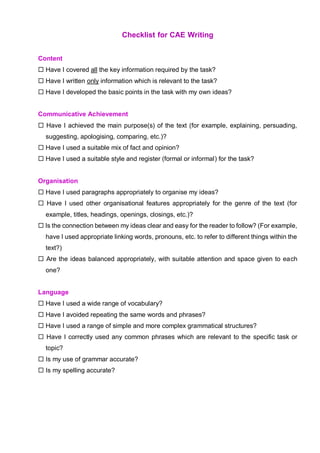 Checklist for CAE Writing
Content
 Have I covered all the key information required by the task?
 Have I written only information which is relevant to the task?
 Have I developed the basic points in the task with my own ideas?
Communicative Achievement
 Have I achieved the main purpose(s) of the text (for example, explaining, persuading,
suggesting, apologising, comparing, etc.)?
 Have I used a suitable mix of fact and opinion?
 Have I used a suitable style and register (formal or informal) for the task?
Organisation
 Have I used paragraphs appropriately to organise my ideas?
 Have I used other organisational features appropriately for the genre of the text (for
example, titles, headings, openings, closings, etc.)?
 Is the connection between my ideas clear and easy for the reader to follow? (For example,
have I used appropriate linking words, pronouns, etc. to refer to different things within the
text?)
 Are the ideas balanced appropriately, with suitable attention and space given to each
one?
Language
 Have I used a wide range of vocabulary?
 Have I avoided repeating the same words and phrases?
 Have I used a range of simple and more complex grammatical structures?
 Have I correctly used any common phrases which are relevant to the specific task or
topic?
 Is my use of grammar accurate?
 Is my spelling accurate?
 