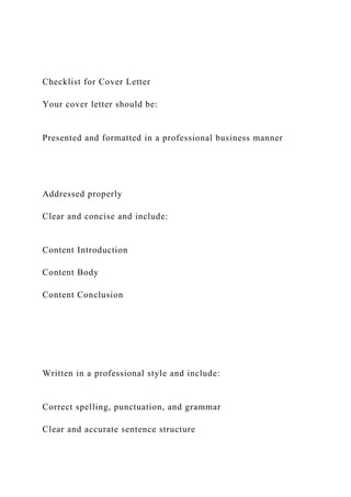Checklist for Cover Letter
Your cover letter should be:
Presented and formatted in a professional business manner
Addressed properly
Clear and concise and include:
Content Introduction
Content Body
Content Conclusion
Written in a professional style and include:
Correct spelling, punctuation, and grammar
Clear and accurate sentence structure
 