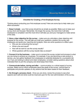 Please contact us for permission to re-print or re-distribute this article.
© 2012 Critical Metrics, LLC
Seattle, WA 98101
www.critical-metrics.com
Page 1 of 1
Checklist for Creating a First Employee Survey
Thinking about conducting your first employee survey? Here are some tips to help make your
effort successful:
1. Keep it simple – your first survey should be as simple as possible. Make sure to keep your
survey short and focused. Remember, the longer the survey, the more time it will take
employees to complete it and the more time it will take you and your managers to make sense
of the data.
2. Have a clear objective for the survey – make sure you articulate a clear objective and
purpose for the survey. This will help you draft your questions, position the survey with
employees and guide your reporting and analysis. Here are some questions to reflect upon:
 Why are we conducting this survey?
 What is the end result?
 How will we want to use the survey results?
 What questions will the survey results help us answer?
3. Connect it to the business – make sure to connect the survey content and process to what
you are trying to achieve as a business. For example, if you are launching a new product or
service, you can gather feedback from employees on potential obstacles to a successful roll-
out. If you are looking to attract and retain employees, consider asking questions about what
motivated them to join the company and what keeps them there.
4. Communicate before, during and after – communication is a critical aspect of survey
success. Make sure to inform employees about the goals of the survey, remind them to
participate and provide updates on any actions that are taken based on their feedback.
5. Go through a process check - Once you are done, review the process to see what
aspects went well and what could be improved upon for the next administration of the survey.
 