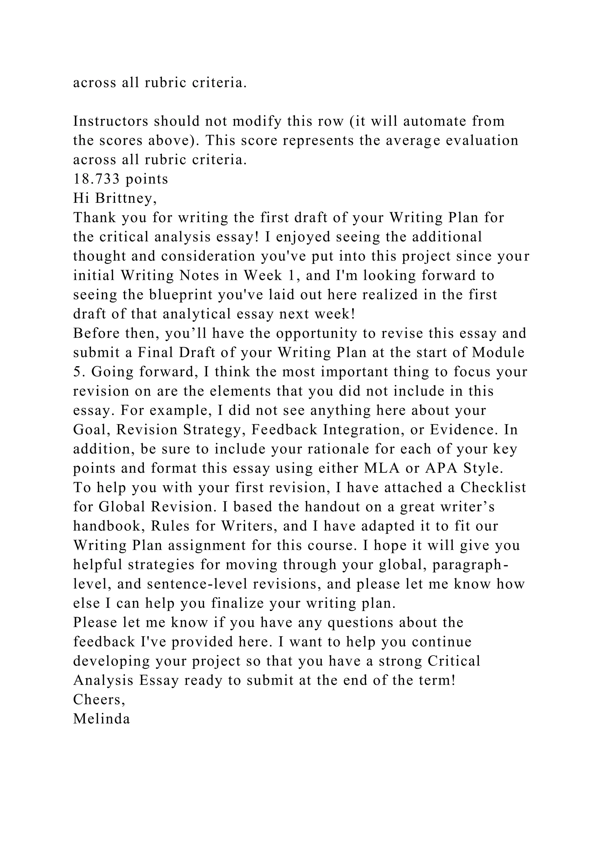 across all rubric criteria.
Instructors should not modify this row (it will automate from
the scores above). This score represents the average evaluation
across all rubric criteria.
18.733 points
Hi Brittney,
Thank you for writing the first draft of your Writing Plan for
the critical analysis essay! I enjoyed seeing the additional
thought and consideration you've put into this project since your
initial Writing Notes in Week 1, and I'm looking forward to
seeing the blueprint you've laid out here realized in the first
draft of that analytical essay next week!
Before then, you’ll have the opportunity to revise this essay and
submit a Final Draft of your Writing Plan at the start of Module
5. Going forward, I think the most important thing to focus your
revision on are the elements that you did not include in this
essay. For example, I did not see anything here about your
Goal, Revision Strategy, Feedback Integration, or Evidence. In
addition, be sure to include your rationale for each of your key
points and format this essay using either MLA or APA Style.
To help you with your first revision, I have attached a Checklist
for Global Revision. I based the handout on a great writer’s
handbook, Rules for Writers, and I have adapted it to fit our
Writing Plan assignment for this course. I hope it will give you
helpful strategies for moving through your global, paragraph-
level, and sentence-level revisions, and please let me know how
else I can help you finalize your writing plan.
Please let me know if you have any questions about the
feedback I've provided here. I want to help you continue
developing your project so that you have a strong Critical
Analysis Essay ready to submit at the end of the term!
Cheers,
Melinda
 