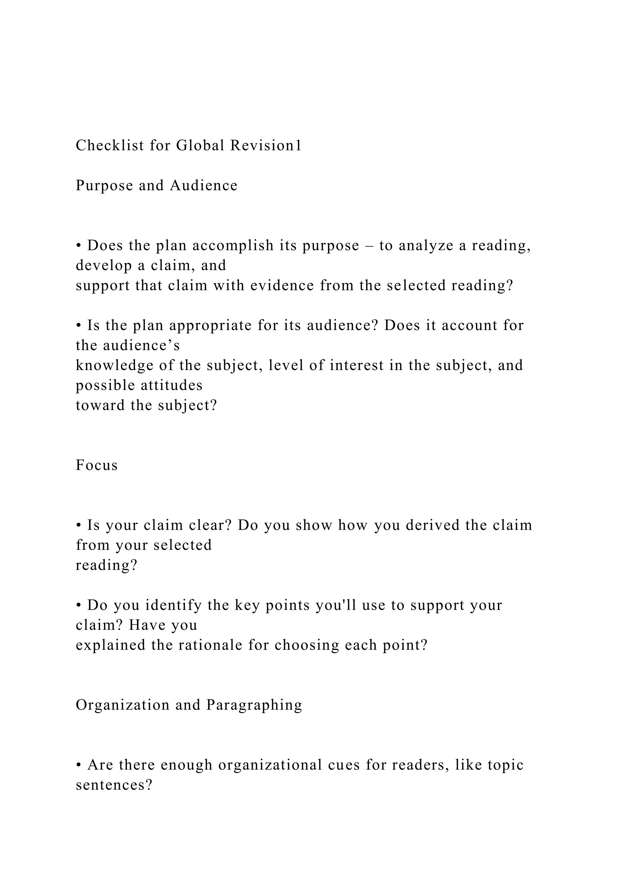 Checklist for Global Revision1
Purpose and Audience
• Does the plan accomplish its purpose – to analyze a reading,
develop a claim, and
support that claim with evidence from the selected reading?
• Is the plan appropriate for its audience? Does it account for
the audience’s
knowledge of the subject, level of interest in the subject, and
possible attitudes
toward the subject?
Focus
• Is your claim clear? Do you show how you derived the claim
from your selected
reading?
• Do you identify the key points you'll use to support your
claim? Have you
explained the rationale for choosing each point?
Organization and Paragraphing
• Are there enough organizational cues for readers, like topic
sentences?
 