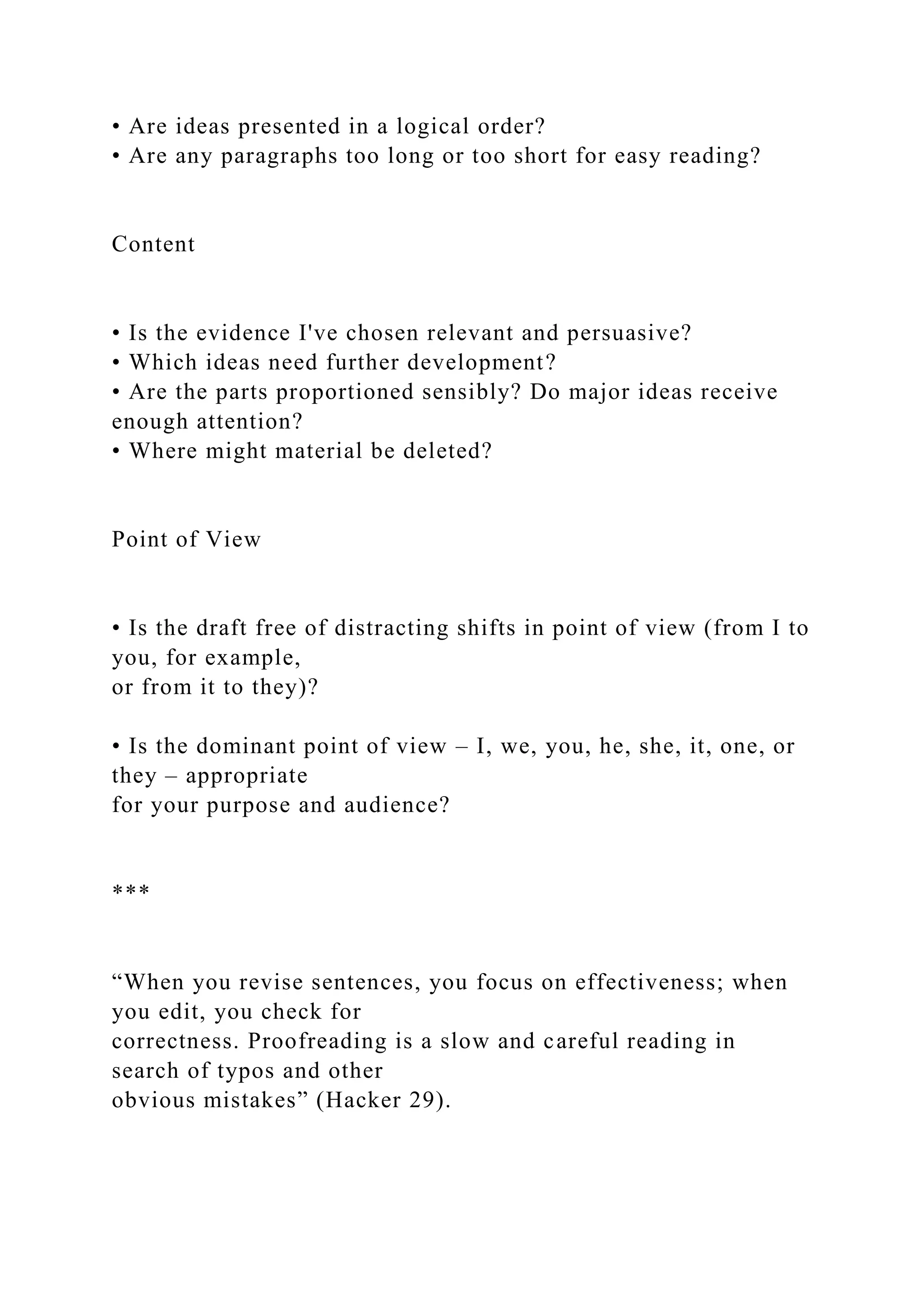 • Are ideas presented in a logical order?
• Are any paragraphs too long or too short for easy reading?
Content
• Is the evidence I've chosen relevant and persuasive?
• Which ideas need further development?
• Are the parts proportioned sensibly? Do major ideas receive
enough attention?
• Where might material be deleted?
Point of View
• Is the draft free of distracting shifts in point of view (from I to
you, for example,
or from it to they)?
• Is the dominant point of view – I, we, you, he, she, it, one, or
they – appropriate
for your purpose and audience?
***
“When you revise sentences, you focus on effectiveness; when
you edit, you check for
correctness. Proofreading is a slow and careful reading in
search of typos and other
obvious mistakes” (Hacker 29).
 