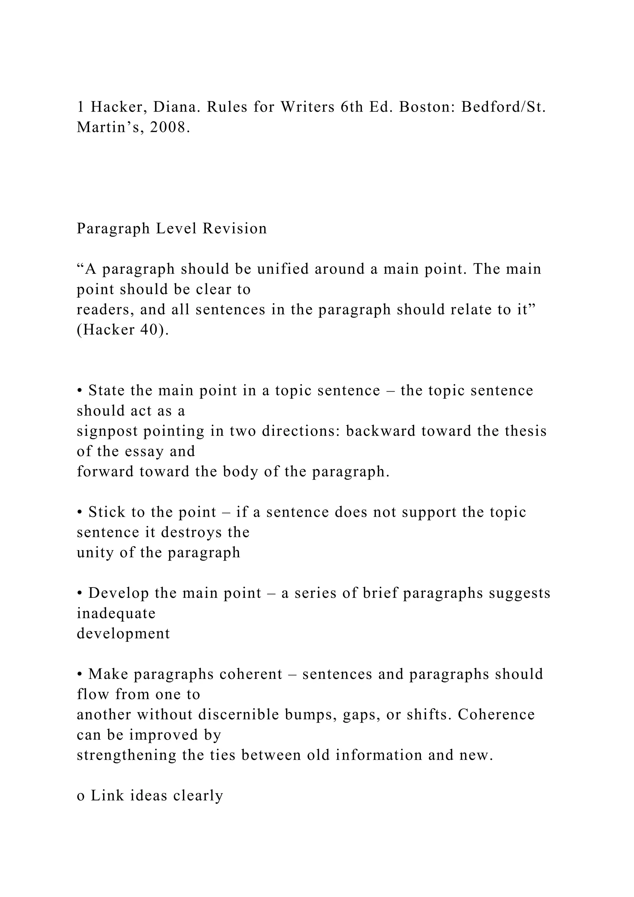 1 Hacker, Diana. Rules for Writers 6th Ed. Boston: Bedford/St.
Martin’s, 2008.
Paragraph Level Revision
“A paragraph should be unified around a main point. The main
point should be clear to
readers, and all sentences in the paragraph should relate to it”
(Hacker 40).
• State the main point in a topic sentence – the topic sentence
should act as a
signpost pointing in two directions: backward toward the thesis
of the essay and
forward toward the body of the paragraph.
• Stick to the point – if a sentence does not support the topic
sentence it destroys the
unity of the paragraph
• Develop the main point – a series of brief paragraphs suggests
inadequate
development
• Make paragraphs coherent – sentences and paragraphs should
flow from one to
another without discernible bumps, gaps, or shifts. Coherence
can be improved by
strengthening the ties between old information and new.
o Link ideas clearly
 