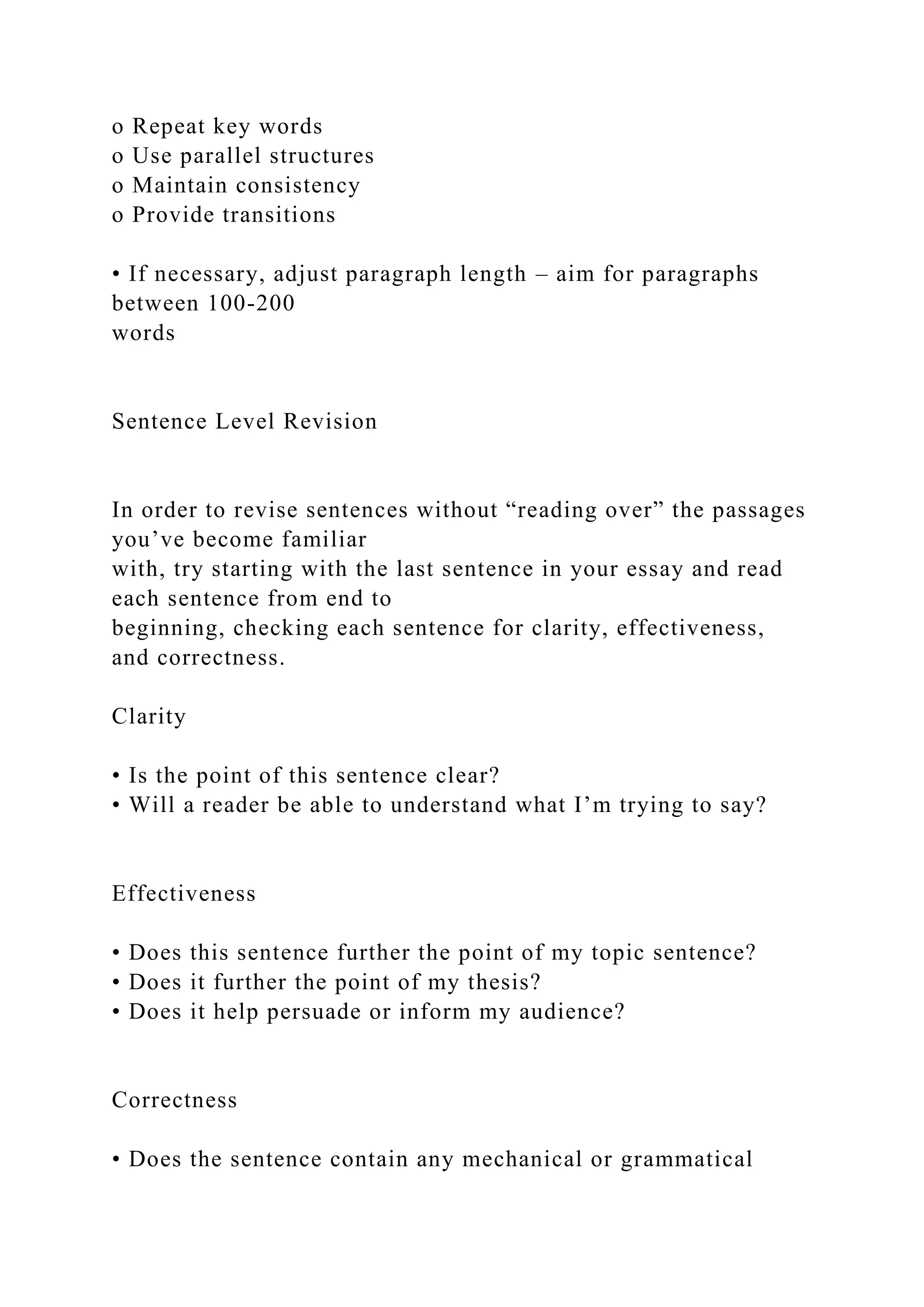 o Repeat key words
o Use parallel structures
o Maintain consistency
o Provide transitions
• If necessary, adjust paragraph length – aim for paragraphs
between 100-200
words
Sentence Level Revision
In order to revise sentences without “reading over” the passages
you’ve become familiar
with, try starting with the last sentence in your essay and read
each sentence from end to
beginning, checking each sentence for clarity, effectiveness,
and correctness.
Clarity
• Is the point of this sentence clear?
• Will a reader be able to understand what I’m trying to say?
Effectiveness
• Does this sentence further the point of my topic sentence?
• Does it further the point of my thesis?
• Does it help persuade or inform my audience?
Correctness
• Does the sentence contain any mechanical or grammatical
 