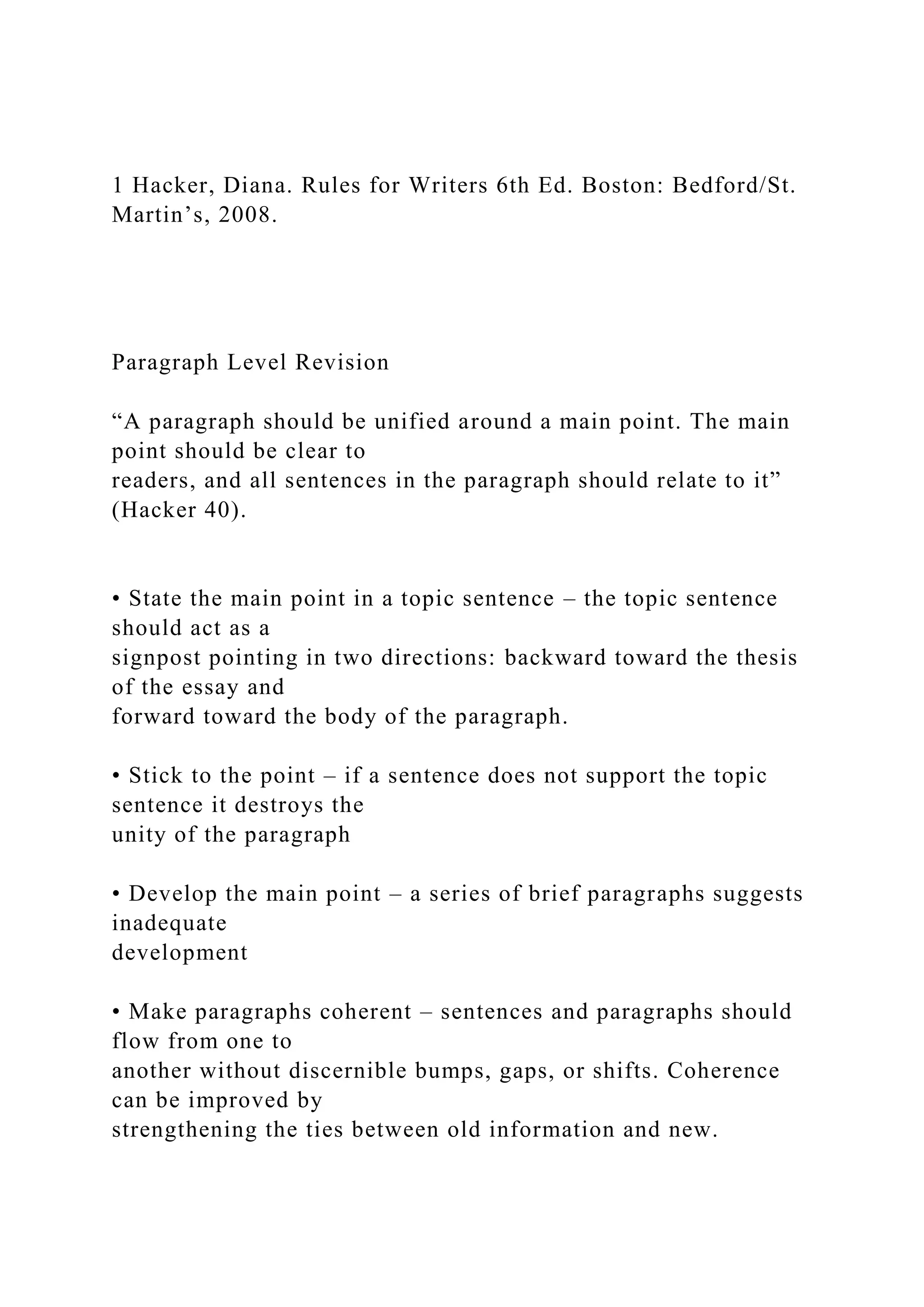 1 Hacker, Diana. Rules for Writers 6th Ed. Boston: Bedford/St.
Martin’s, 2008.
Paragraph Level Revision
“A paragraph should be unified around a main point. The main
point should be clear to
readers, and all sentences in the paragraph should relate to it”
(Hacker 40).
• State the main point in a topic sentence – the topic sentence
should act as a
signpost pointing in two directions: backward toward the thesis
of the essay and
forward toward the body of the paragraph.
• Stick to the point – if a sentence does not support the topic
sentence it destroys the
unity of the paragraph
• Develop the main point – a series of brief paragraphs suggests
inadequate
development
• Make paragraphs coherent – sentences and paragraphs should
flow from one to
another without discernible bumps, gaps, or shifts. Coherence
can be improved by
strengthening the ties between old information and new.
 