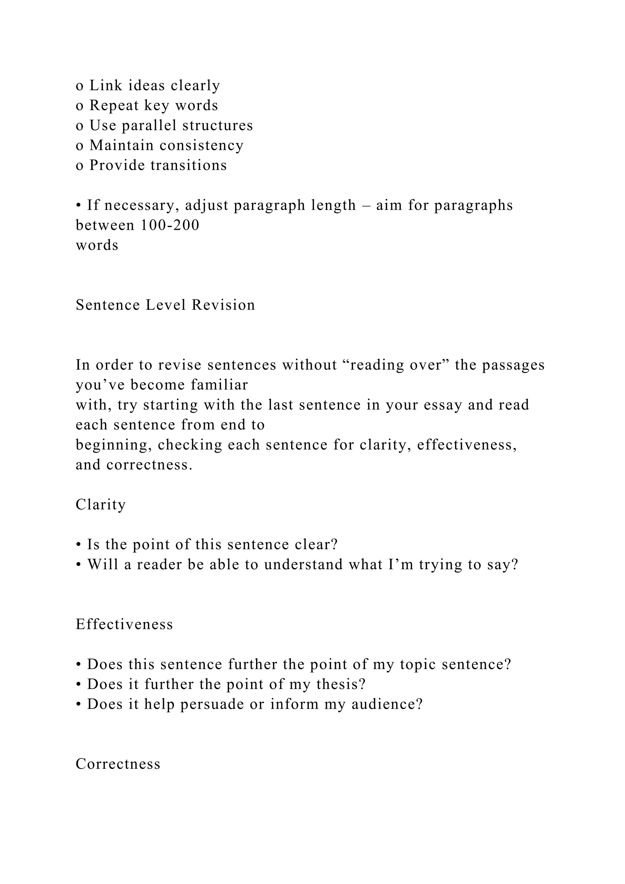 o Link ideas clearly
o Repeat key words
o Use parallel structures
o Maintain consistency
o Provide transitions
• If necessary, adjust paragraph length – aim for paragraphs
between 100-200
words
Sentence Level Revision
In order to revise sentences without “reading over” the passages
you’ve become familiar
with, try starting with the last sentence in your essay and read
each sentence from end to
beginning, checking each sentence for clarity, effectiveness,
and correctness.
Clarity
• Is the point of this sentence clear?
• Will a reader be able to understand what I’m trying to say?
Effectiveness
• Does this sentence further the point of my topic sentence?
• Does it further the point of my thesis?
• Does it help persuade or inform my audience?
Correctness
 