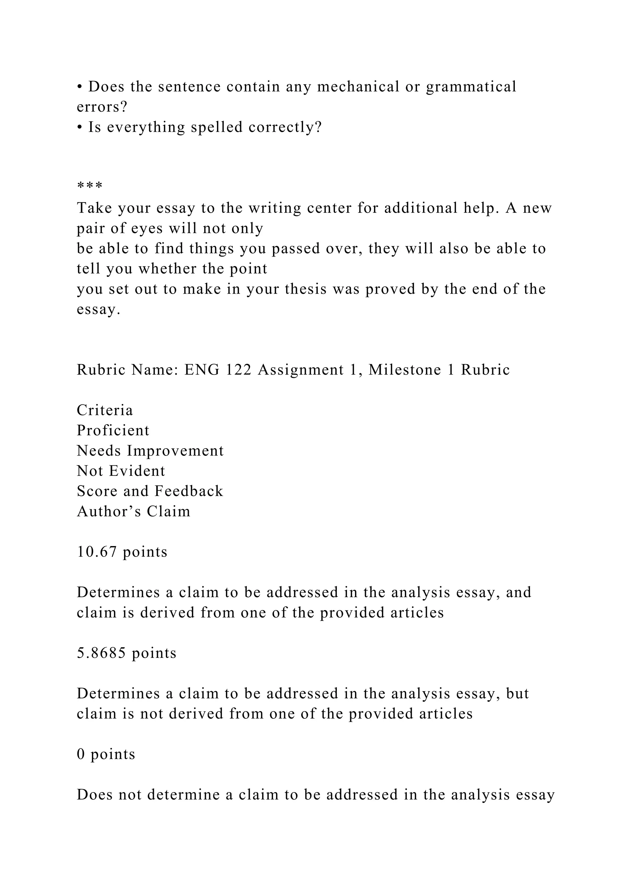 • Does the sentence contain any mechanical or grammatical
errors?
• Is everything spelled correctly?
***
Take your essay to the writing center for additional help. A new
pair of eyes will not only
be able to find things you passed over, they will also be able to
tell you whether the point
you set out to make in your thesis was proved by the end of the
essay.
Rubric Name: ENG 122 Assignment 1, Milestone 1 Rubric
Criteria
Proficient
Needs Improvement
Not Evident
Score and Feedback
Author’s Claim
10.67 points
Determines a claim to be addressed in the analysis essay, and
claim is derived from one of the provided articles
5.8685 points
Determines a claim to be addressed in the analysis essay, but
claim is not derived from one of the provided articles
0 points
Does not determine a claim to be addressed in the analysis essay
 