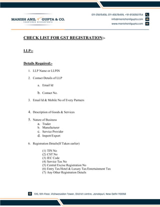 CHECK LIST FOR GST REGISTRATION:-
LLP:-
Details Required:-
1. LLP Name or LLPIN
2. Contact Details of LLP
a. Email Id
b. Contact No.
3. Email Id & Mobile No of Every Partners
4. Description of Goods & Services
5. Nature of Business
a. Trader
b. Manufacturer
c. Service Provider
d. Import/Export
6. Registration Details(If Taken earlier)
(1) TIN No
(2) CST No
(3) IEC Code
(4) Service Tax No
(5) Central Excise Registration No
(6) Entry Tax/Hotel & Luxury Tax/Entertainment Tax
(7) Any Other Registration Details
 