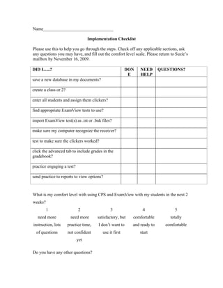 Name________________________________

                                  Implementation Checklist

Please use this to help you go through the steps. Check off any applicable sections, ask
any questions you may have, and fill out the comfort level scale. Please return to Suzie’s
mailbox by November 16, 2009.

DID I…..?                                                 DON   NEED       QUESTIONS?
                                                           E    HELP
save a new database in my documents?

create a class or 2?

enter all students and assign them clickers?

find appropriate ExamView tests to use?

import ExamView test(s) as .tst or .bnk files?

make sure my computer recognize the receiver?

test to make sure the clickers worked?

click the advanced tab to include grades in the
gradebook?

practice engaging a test?

send practice to reports to view options?



What is my comfort level with using CPS and ExamView with my students in the next 2
weeks?
         1                   2                  3                4                5
   need more            need more       satisfactory, but   comfortable        totally
instruction, lots      practice time,   I don’t want to     and ready to     comfortable
  of questions         not confident       use it first         start
                            yet

Do you have any other questions?
 