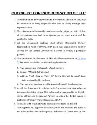 CHECKLIST FOR INCORPORATION OF LLP
1) The minimum number of partners to incorporate a LLP is two, they may
be individuals or body corporate who may be acting through their
representatives
2) There is no upper limit on the maximum number of partners of LLP. Out
of the partners two shall be designated partners one whom shall be
resident in India.
3) All the designated partners shall obtain Designated Partner
Identification Number (DPIN), DPIN is an eight digit numeric number
allotted by the Central Government in order to identify a particular
partner.
4) The application for allotment of DPIN shall be made online in (E-Form
7). Document required to be filled with application are:
1. Two passport size photographs of each partners
2. Copy of PAN card (Self attested)
3. Address Proof: Copy of Voter ID/ Driving Licence/ Passport/ Bank
statement certified by the bank
4. Two specimen signature on a blank paper alongwith the photograph.
5) As all the documents in relation to LLP whether they may relate to
incorporation, filing etc are filed online and are required to be digitally
signed atleast one Designated Partner to obtain the digital signature
certificates from government recognized DSA’s
6) The name with which LLP is to be incorporated is to be decided.
7) The registrar will approve the name applied for provided the name is
not either undesirable in the opinion of the Central Government or that
 