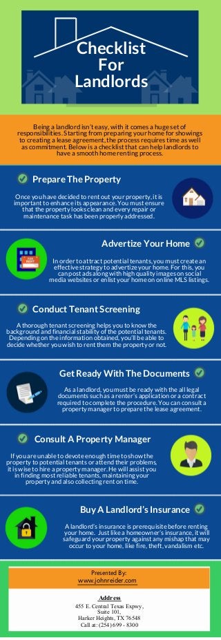 Checklist
For
Landlords
Being a landlord isn’t easy, with it comes a huge set of
responsibilities. Starting from preparing your home for showings
to creating a lease agreement, the process requires time as well
as commitment. Below is a checklist that can help landlords to
have a smooth home renting process.
Prepare The Property
Once you have decided to rent out your property, it is
important to enhance its appearance. You must ensure
that the property looks clean and every repair or
maintenance task has been properly addressed.
Advertize Your Home
In order to attract potential tenants, you must create an
effective strategy to advertize your home. For this, you
can post ads along with high quality images on social
media websites or enlist your home on online MLS listings.
Conduct Tenant Screening
A thorough tenant screening helps you to know the
background and financial stability of the potential tenants.
Depending on the information obtained, you’ll be able to
decide whether you wish to rent them the property or not.
Get Ready With The Documents
As a landlord, you must be ready with the all legal
documents such as a renter’s application or a contract
required to complete the procedure. You can consult a
property manager to prepare the lease agreement.
Consult A Property Manager
If you are unable to devote enough time to show the
property to potential tenants or attend their problems,
it is wise to hire a property manager. He will assist you
in finding most reliable tenants, maintaining your
property and also collecting rent on time.
Buy A Landlord’s Insurance
A landlord’s insurance is prerequisite before renting
your home. Just like a homeowner’s insurance, it will
safeguard your property against any mishap that may
occur to your home, like fire, theft, vandalism etc.
Presented By:
www.johnreider.com
Address
455 E. Central Texas Expwy,
Suite 101,
Harker Heights, TX 76548
Call at: (254) 699 - 8300
 