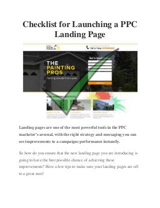 Checklist for Launching a PPC
Landing Page
Landing pages are one of the most powerful tools in the PPC
marketer’s arsenal, with the right strategy and messaging you can
see improvements to a campaigns performance instantly.
So how do you ensure that the new landing page you are introducing is
going to have the best possible chance of achieving these
improvements? Here a few tips to make sure your landing pages are off
to a great start!
 