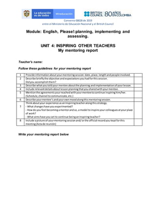Convenio 00028 de 2019
entre el Ministerio de Educación Nacional y el British Council
Module: English, Please!:planning, implementing and
assessing.
UNIT 4: INSPIRING OTHER TEACHERS
My mentoring report
Teacher’s name:
Follow these guidelines for your mentoring report
1 Provide informationaboutyourmentoringsession:date,place,lengthandpeopleinvolved.
2 Describe brieflythe objective andexpectationsyouhadforthissession.
Didyou accomplishthem?
3 Describe whatyoutoldyour mentee aboutthe planning andimplementationof yourlesson.
4 Include relevantdetailsaboutlessonplanningthatyousharedwithyourmentee.
5 Mentionthe agreementsyourreachedwithyourmenteetocontinue inspiringhim/her.
(Schedule,channel tocommunicate,etc.)
6 Describe yourmentee’sandyourownmoodalongthismentoringsession.
7
Thinkaboutyour experience asanInspiringteacheralongthisstrategy.
- What changeshave youexperimented?
- Howdo you feel becomingamentorandso, a model toinspire your colleaguesatyourplace
of work?
- What aims have youset to continue beinganInspiringteacher?
8 Include apicture of yourmentoringsessionand/orthe official recordyou keptforthis
meeting(Actade reunión)
Write your mentoring report below
 