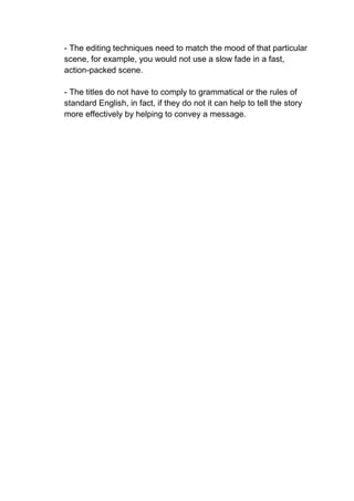 - The editing techniques need to match the mood of that particular
scene, for example, you would not use a slow fade in a fast,
action-packed scene.
- The titles do not have to comply to grammatical or the rules of
standard English, in fact, if they do not it can help to tell the story
more effectively by helping to convey a message.
 
