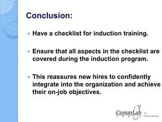 Conclusion:
 Have a checklist for induction training.
 Ensure that all aspects in the checklist are
covered during the induction program.
 This reassures new hires to confidently
integrate into the organization and achieve
their on-job objectives.
 
