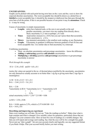 UNCERTAINTIES
Graphs can be plotted with each point having error bars on the x-axis and the y-axis to show the
expected absolute uncertainties. The worst acceptable line should be drawn as a dotted line or
labelled as worst acceptable line; it should be the steepest or shallowest line that goes through the
error bars of all the points. If this is not possible because of one point it may be anomalous. Check
it – it may be wrong.

Causes of uncertainty in simple measurements
       • Lengths rulers have battered ends, or the zero is not actually at the end
                      parallax uncertainty, you must view any reading from directly above.
                      likely uncertainty is +1 mm or perhaps + 0.3 mm
       • Times         stopwatches measure to + 0.01s but you can’t press them that accurately,
                      likely uncertainty is + 0.1s.
       • Meters       (eg ammeter) uncertainty is the smallest scale reading, or any fluctuation.
      • Graphs. Uncertainty in gradient is difference between gradient of best fit line and
           worst acceptable line. Use similar idea to find uncertainty in y-intercept.

Combining uncertainties
      • There are absolute uncertainties and percentage uncertainties – know the difference
      • Adding or subtracting quantities add absolute uncertainties
      • Multiplying or dividing quantities add percentage uncertainties to get percentage
         uncertainty in answer

Work through this example

If A = 2.34 + 0.02 and B = 6.0 + 0.1

(notice the values are quoted to the no. of decimal places justified by the uncertainty, uncertainties
are only themselves usually accurate to no better than 1 sig fig so giving more than 2 sigs figs is
meaningless)

A+B = 8.34 + 0.12 = 8.3 + 0.1
B-A = 3.64 + 0.12 = 3.6 + 0.1

B/A = 2.56
%uncertainty in B/A= %uncertainty in A + %uncertainty in B
                     =     1              +       1.5
                     =    2.5%
actual uncertainty in B/A = 2.56 * 2.5/100 = 0.06

so B/A = 2.56 + 0.06

B.A = 14.04, again to 2.5%, which is 2.5*14.04/100 = 0.4
B.A = 14.0 + 0.4

Describing and improving an experiment
State every reading you will take. Do not say “Take the readings as before”. Make clear what is
kept constant and what is changed. Give sensible values for quantities, particularly those that are
changed. Use your common sense. Have at least five sets of readings as a variable changes. Say
that you will repeat and average each reading. Say what the axes will be for a straight line graph.
Never just say “plot a graph”. Set out your account clearly and logically; use any suggested format
if you think it helps. Plan your account briefly before you start writing.
 