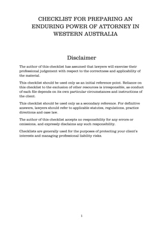 CHECKLIST FOR PREPARING AN
       ENDURING POWER OF ATTORNEY IN
             WESTERN AUSTRALIA



                              Disclaimer
The author of this checklist has assumed that lawyers will exercise their
professional judgement with respect to the correctness and applicability of
the material.

This checklist should be used only as an initial reference point. Reliance on
this checklist to the exclusion of other resources is irresponsible, as conduct
of each file depends on its own particular circumstances and instructions of
the client.

This checklist should be used only as a secondary reference. For definitive
answers, lawyers should refer to applicable statutes, regulations, practice
directions and case law.

The author of this checklist accepts no responsibility for any errors or
omissions, and expressly disclaims any such responsibility.

Checklists are generally used for the purposes of protecting your client’s
interests and managing professional liability risks.




                                       1
 