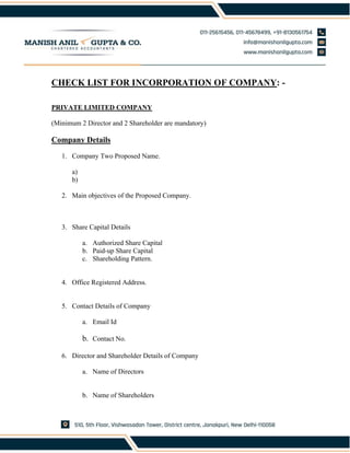 CHECK LIST FOR INCORPORATION OF COMPANY: -
PRIVATE LIMITED COMPANY
(Minimum 2 Director and 2 Shareholder are mandatory)
Company Details
1. Company Two Proposed Name.
a)
b)
2. Main objectives of the Proposed Company.
3. Share Capital Details
a. Authorized Share Capital
b. Paid-up Share Capital
c. Shareholding Pattern.
4. Office Registered Address.
5. Contact Details of Company
a. Email Id
b. Contact No.
6. Director and Shareholder Details of Company
a. Name of Directors
b. Name of Shareholders
 
