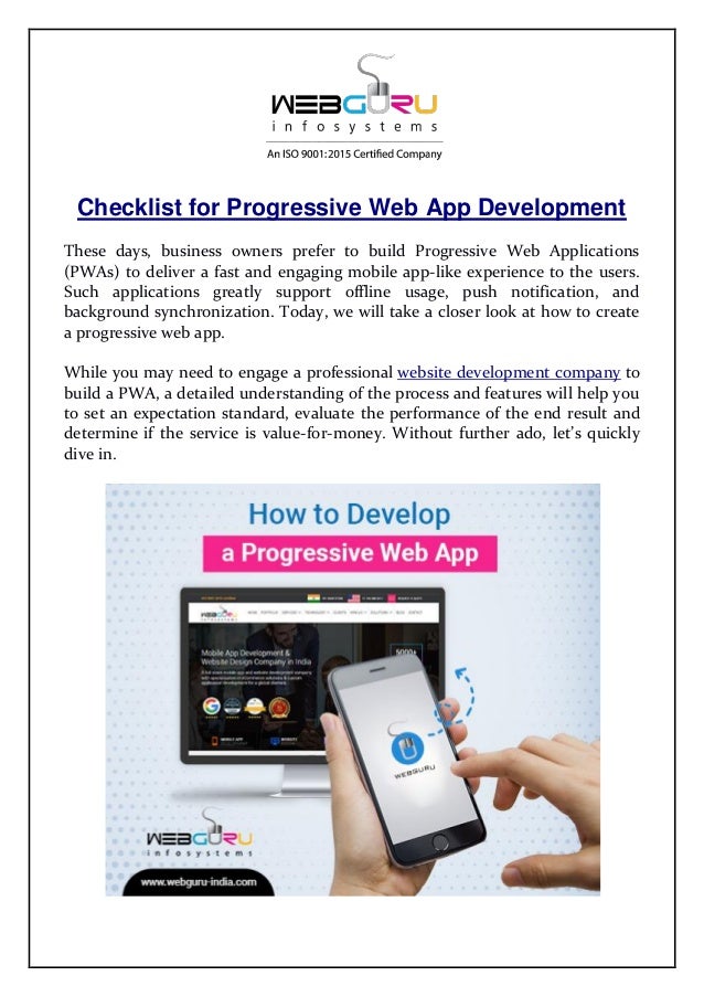 Checklist for Progressive Web App Development
These days, business owners prefer to build Progressive Web Applications
(PWAs) to deliver a fast and engaging mobile app-like experience to the users.
Such applications greatly support offline usage, push notification, and
background synchronization. Today, we will take a closer look at how to create
a progressive web app.
While you may need to engage a professional website development company to
build a PWA, a detailed understanding of the process and features will help you
to set an expectation standard, evaluate the performance of the end result and
determine if the service is value-for-money. Without further ado, let’s quickly
dive in.
 