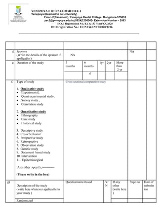 YENEPOYA ETHICS COMMITTEE 2
Yenepoya (Deemed to be University)
Floor -2(Basement), Yenepoya Dental College, Mangalore-575018
yec2@yenepoya.edu.in,(0824)2206000- Extension Number - 2063
DCGI Registration No.: ECR/1337/Inst/KA/2020
DHR registration No.: EC/NEW/INST/2020/1216
d. Sponsor
(Write the details of the sponsor if
applicable )
NA
NA
e. Duration of the study 3
months
6
months
1yr 2yr More
than
2 yr
√
f. Type of study Cross-sectional comparative study
1. Qualitative study
 Experimental,
 Quasi experimental study,
 Survey study ,
 Correlation study
2. Quantitative study
 Ethnography
 Case study
 Historical study
3. Descriptive study
4. Cross Sectional
5. Prospective study
6. Retrospective
7. Observation study
8. Genetic study
9. Document based study
10. Intervention
11. Epidemiological
Any other specify,------------
(Please write in the box)
g)
Description of the study
(write here whatever applicable to
your study )
Questionnaire-based Y/
N
If any
other
(write here
)
Page no Date of
submiss
ion
Randomized
 