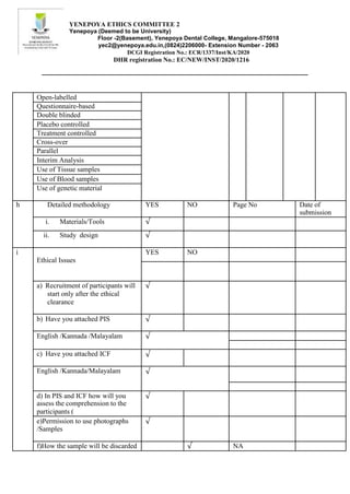 YENEPOYA ETHICS COMMITTEE 2
Yenepoya (Deemed to be University)
Floor -2(Basement), Yenepoya Dental College, Mangalore-575018
yec2@yenepoya.edu.in,(0824)2206000- Extension Number - 2063
DCGI Registration No.: ECR/1337/Inst/KA/2020
DHR registration No.: EC/NEW/INST/2020/1216
Open-labelled
Questionnaire-based
Double blinded
Placebo controlled
Treatment controlled
Cross-over
Parallel
Interim Analysis
Use of Tissue samples
Use of Blood samples
Use of genetic material
h Detailed methodology YES NO Page No Date of
submission
i. Materials/Tools √
ii. Study design √
i
Ethical Issues
YES NO
a) Recruitment of participants will
start only after the ethical
clearance
√
b) Have you attached PIS √
English /Kannada /Malayalam √
c) Have you attached ICF √
English /Kannada/Malayalam √
d) In PIS and ICF how will you
assess the comprehension to the
participants (
√
e)Permission to use photographs
/Samples
√
f)How the sample will be discarded √ NA
 