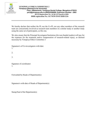 YENEPOYA ETHICS COMMITTEE 2
Yenepoya (Deemed to be University)
Floor -2(Basement), Yenepoya Dental College, Mangalore-575018
yec2@yenepoya.edu.in,(0824)2206000- Extension Number - 2063
DCGI Registration No.: ECR/1337/Inst/KA/2020
DHR registration No.: EC/NEW/INST/2020/1216
We hereby declare that neither the PI, nor the Co-PI, nor any other members of the research
team are concurrently involved as research team members in a similar study or another study
using the same set of participants, as this one.
We also ensure that the Principal Investigator/Institution (for non-funded studies) will pay for
the expenses for the treatment and/or compensation of research-related injury, as deemed
necessary by Yenepoya Ethics Committee 2
Signature/s of Co-investigators with date:
1.
2.
3.
Signature of coordinator:
1.
Forwarded by Heads of Department(s)
Signature/s with date of Heads of Department(s):
Stamp/Seal of the Department(s)
 
