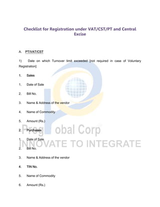 Checklist for Registration under VAT/CST/PT and Central
Excise
A. PT/VAT/CST
1) Date on which Turnover limit exceeded [not required in case of Voluntary
Registration]
1. Sales
1. Date of Sale
2. Bill No.
3. Name & Address of the vendor
4. Name of Commodity
5. Amount (Rs.)
2. Purchases
1. Date of Sale
2. Bill No.
3. Name & Address of the vendor
4. TIN No.
5. Name of Commodity
6. Amount (Rs.)
 